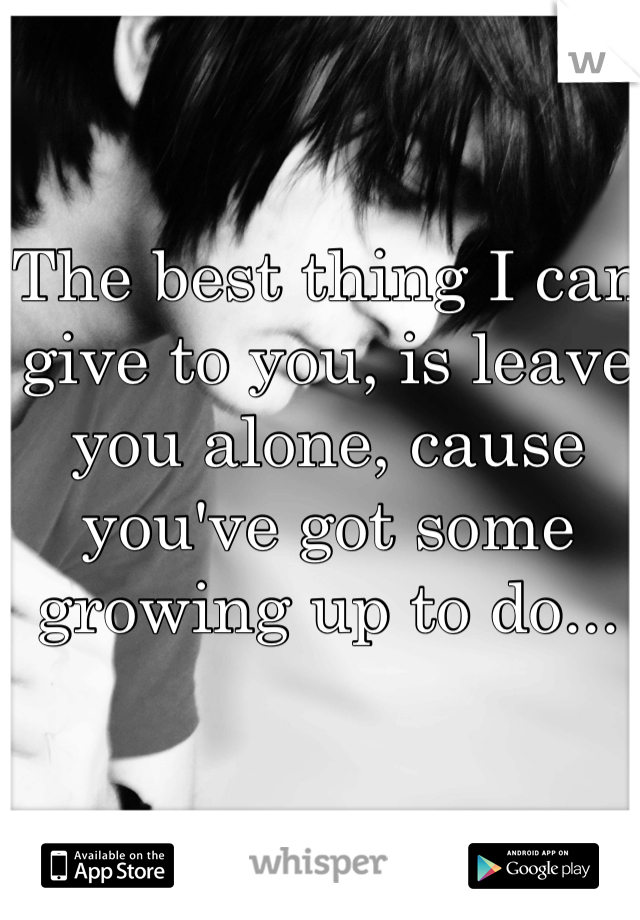 The best thing I can give to you, is leave you alone, cause you've got some growing up to do...