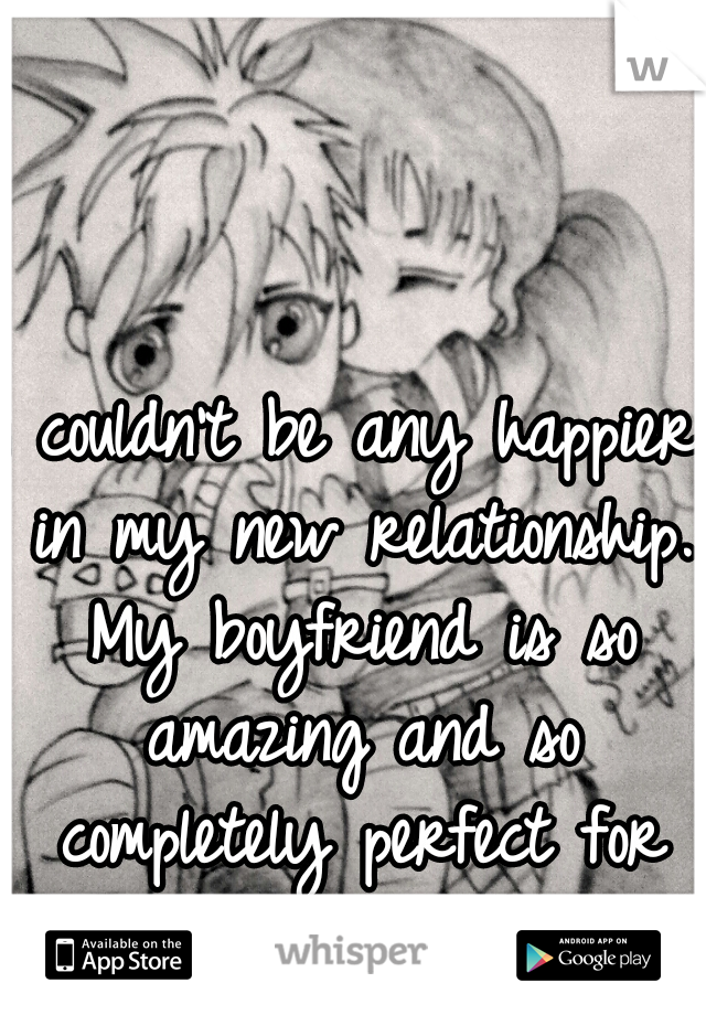 I couldn't be any happier in my new relationship. My boyfriend is so amazing and so completely perfect for me. =) 