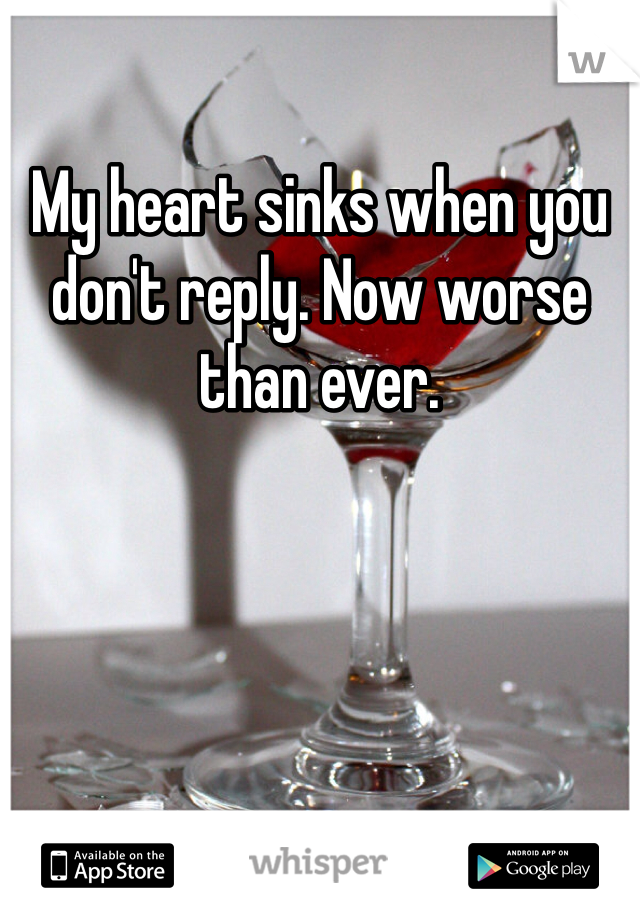 My heart sinks when you don't reply. Now worse than ever.