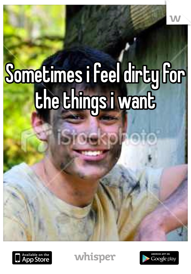 Sometimes i feel dirty for the things i want 