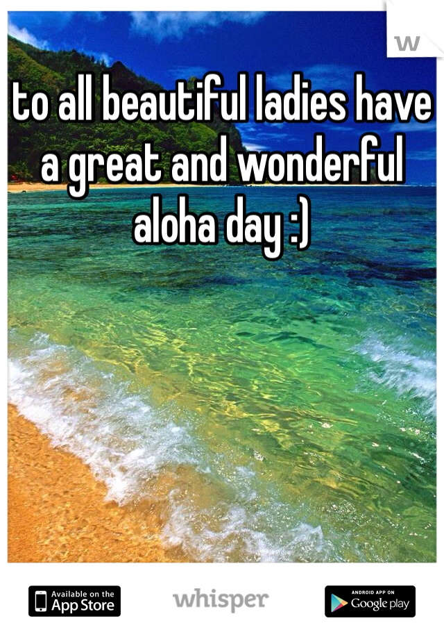 to all beautiful ladies have a great and wonderful aloha day :) 