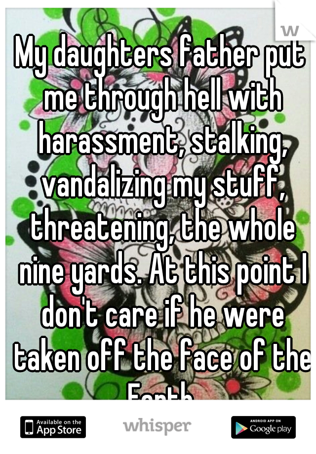 My daughters father put me through hell with harassment, stalking, vandalizing my stuff, threatening, the whole nine yards. At this point I don't care if he were taken off the face of the Earth.