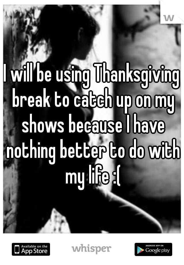 I will be using Thanksgiving break to catch up on my shows because I have nothing better to do with my life :(