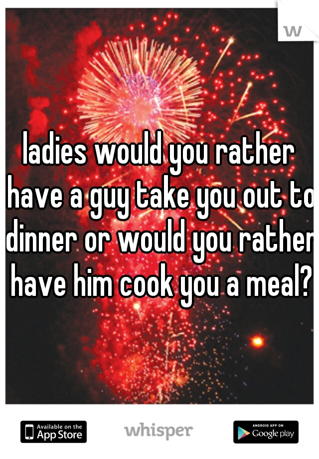 ladies would you rather have a guy take you out to dinner or would you rather have him cook you a meal?