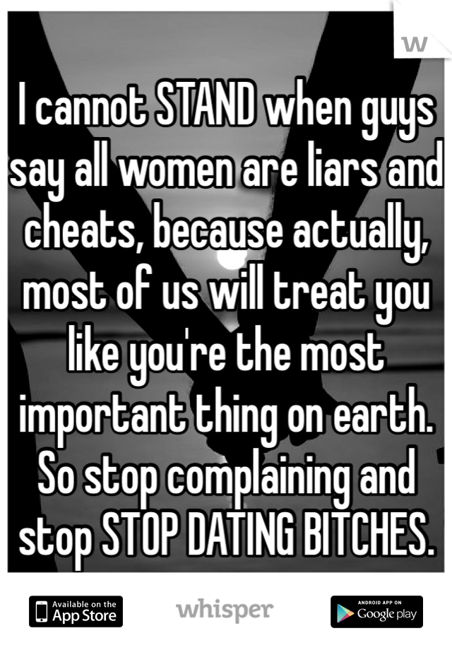 I cannot STAND when guys say all women are liars and cheats, because actually, most of us will treat you like you're the most important thing on earth. So stop complaining and stop STOP DATING BITCHES.