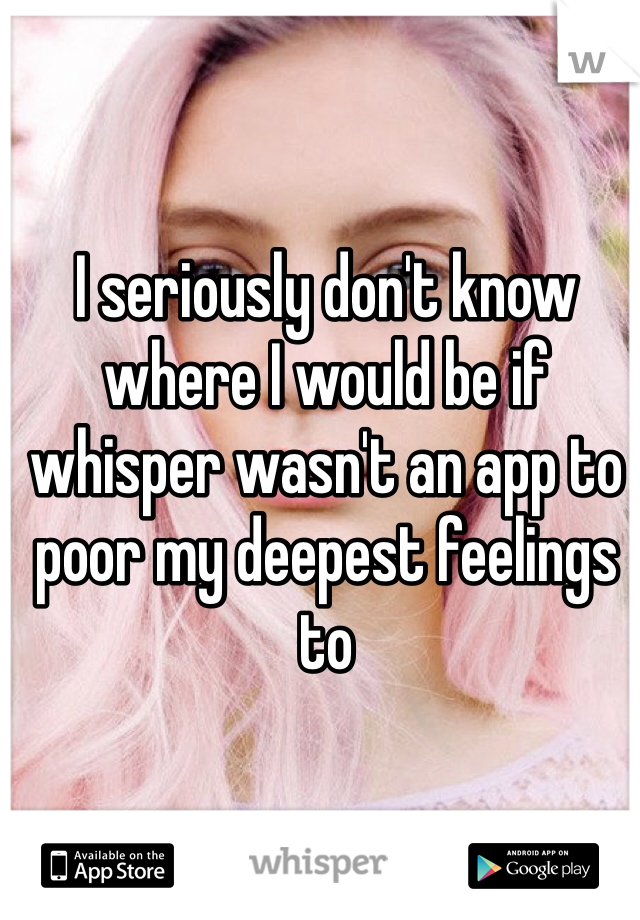 I seriously don't know where I would be if whisper wasn't an app to poor my deepest feelings to 