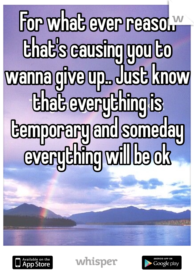 For what ever reason that's causing you to wanna give up.. Just know that everything is temporary and someday everything will be ok