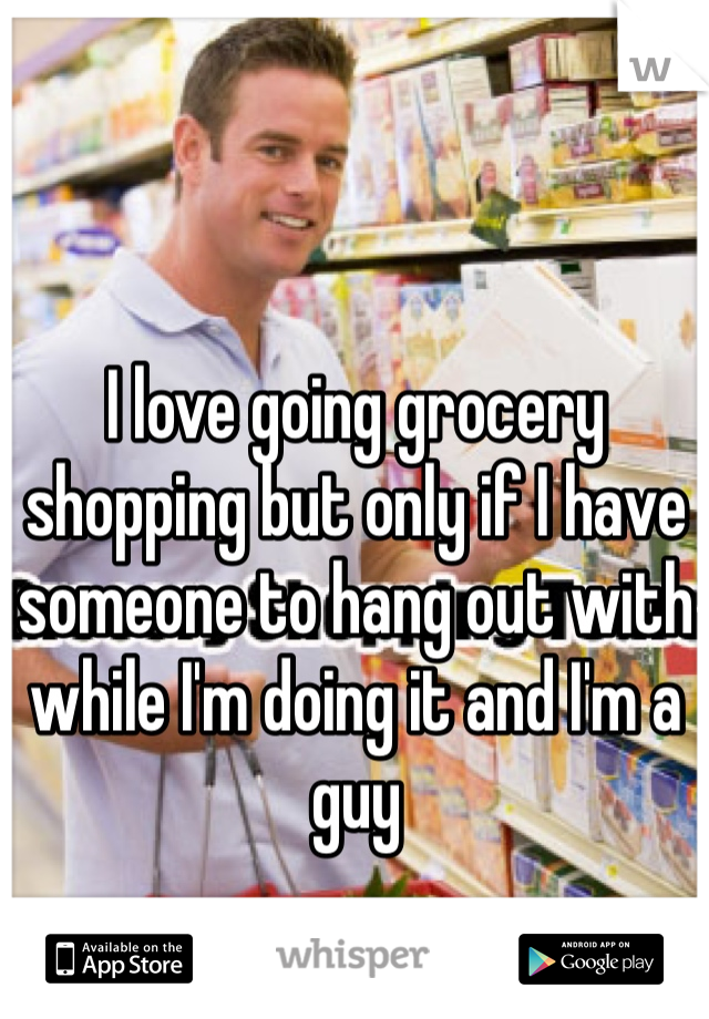 I love going grocery shopping but only if I have someone to hang out with while I'm doing it and I'm a guy