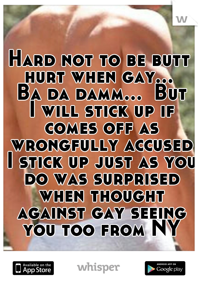 Hard not to be butt hurt when gay...  Ba da damm...  But I will stick up if comes off as wrongfully accused I stick up just as you do was surprised when thought against gay seeing you too from NY