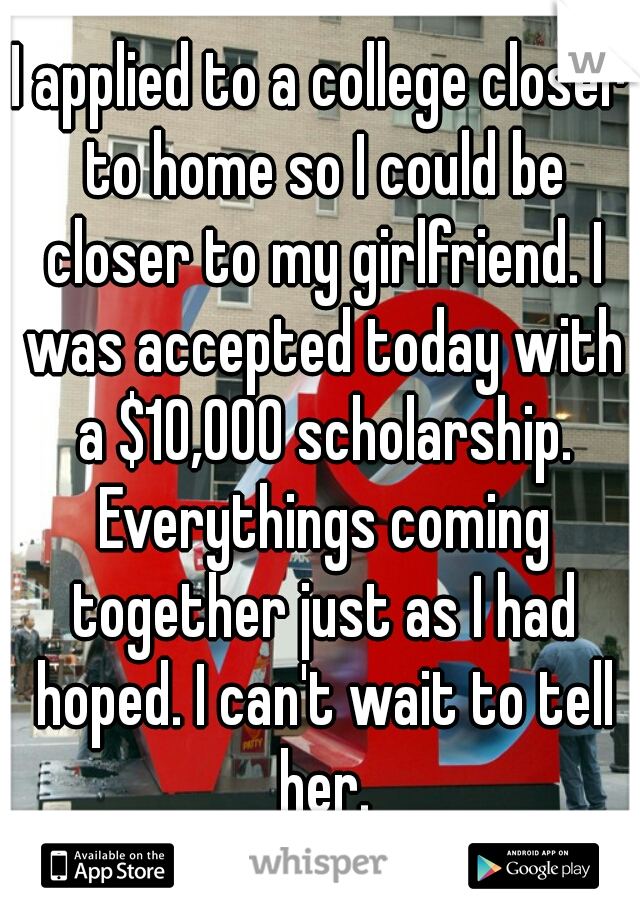 I applied to a college closer to home so I could be closer to my girlfriend. I was accepted today with a $10,000 scholarship. Everythings coming together just as I had hoped. I can't wait to tell her.