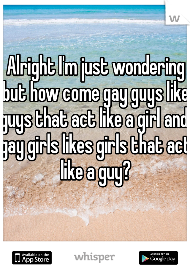 Alright I'm just wondering but how come gay guys like guys that act like a girl and gay girls likes girls that act like a guy?