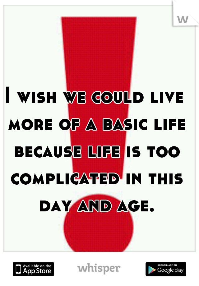 I wish we could live more of a basic life because life is too complicated in this day and age.