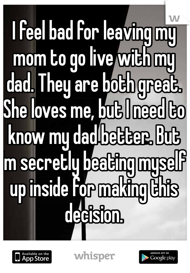 I feel bad for leaving my mom to go live with my dad. They are both great. She loves me, but I need to know my dad better. But I'm secretly beating myself up inside for making this decision.