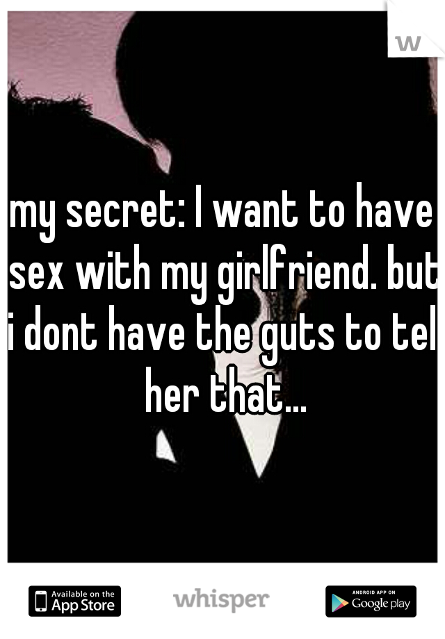 my secret: I want to have sex with my girlfriend. but i dont have the guts to tell her that...