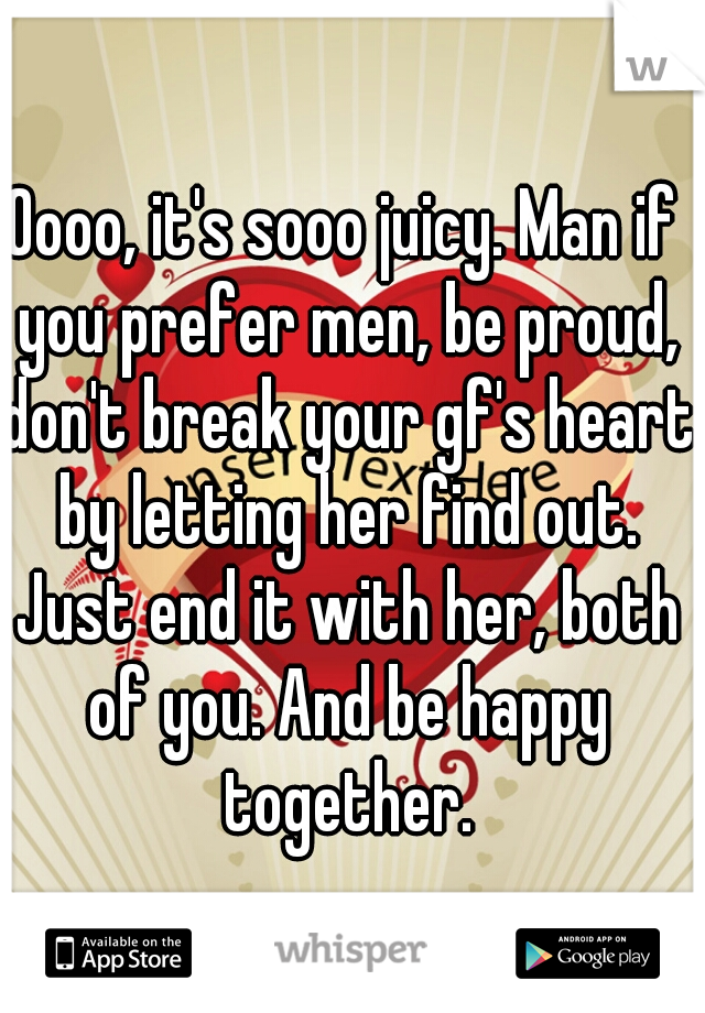 Oooo, it's sooo juicy. Man if you prefer men, be proud, don't break your gf's heart by letting her find out. Just end it with her, both of you. And be happy together.