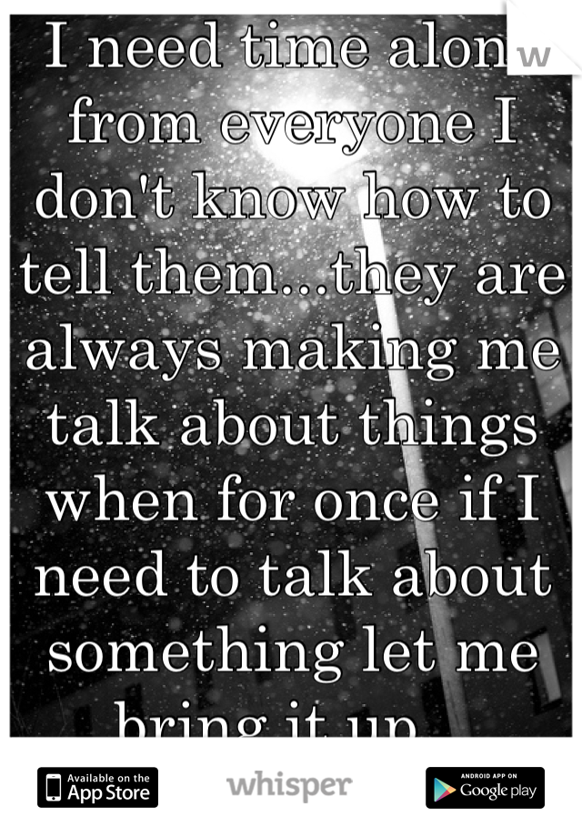 I need time alone from everyone I don't know how to tell them...they are always making me talk about things when for once if I need to talk about something let me bring it up...