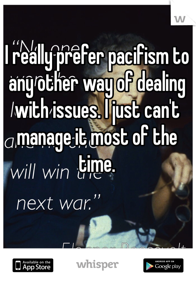 I really prefer pacifism to any other way of dealing with issues. I just can't manage it most of the time. 