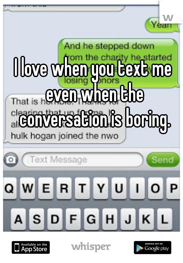 I love when you text me even when the conversation is boring.