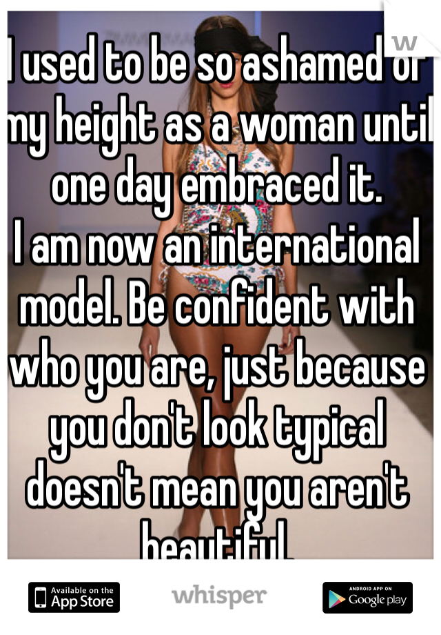 I used to be so ashamed of my height as a woman until one day embraced it. 
I am now an international model. Be confident with who you are, just because you don't look typical doesn't mean you aren't beautiful. 