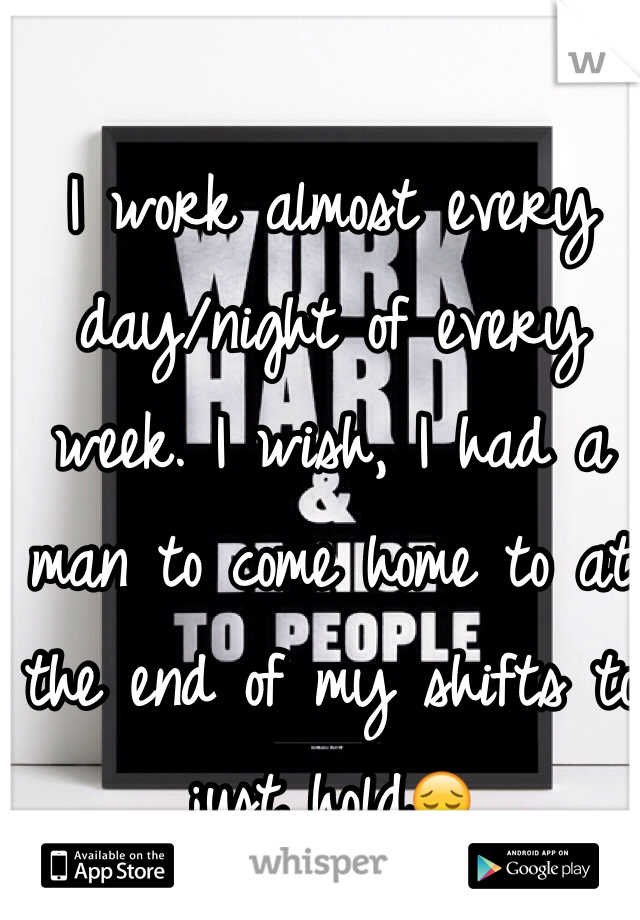 I work almost every day/night of every week. I wish, I had a man to come home to at the end of my shifts to just hold😔