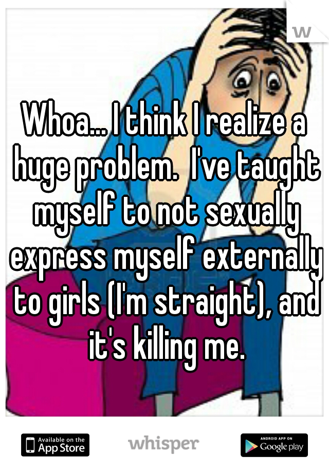 Whoa... I think I realize a huge problem.  I've taught myself to not sexually express myself externally to girls (I'm straight), and it's killing me.