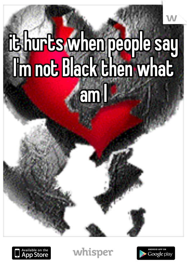 it hurts when people say I'm not Black then what am I 