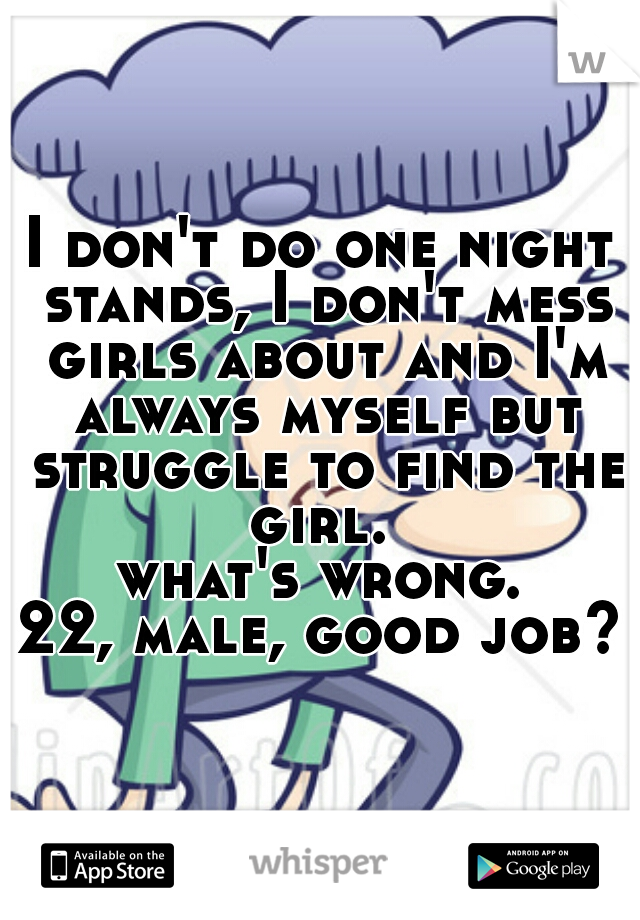 I don't do one night stands, I don't mess girls about and I'm always myself but struggle to find the girl. 
what's wrong.
22, male, good job??