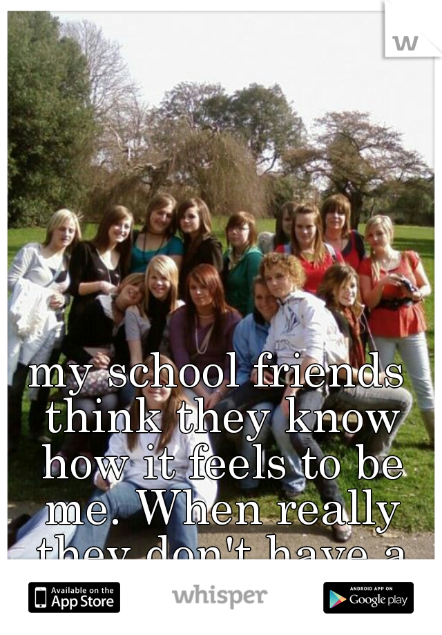 my school friends think they know how it feels to be me. When really they don't have a clue 