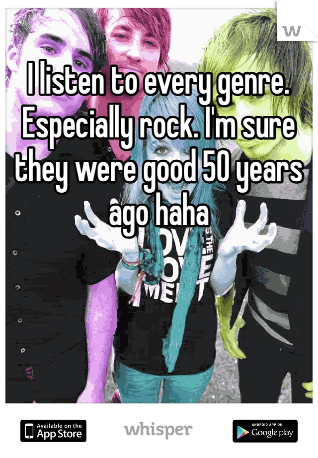 I listen to every genre. Especially rock. I'm sure they were good 50 years ago haha