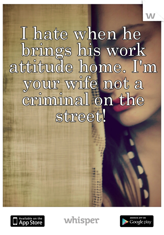 I hate when he brings his work attitude home. I'm your wife not a criminal on the street! 