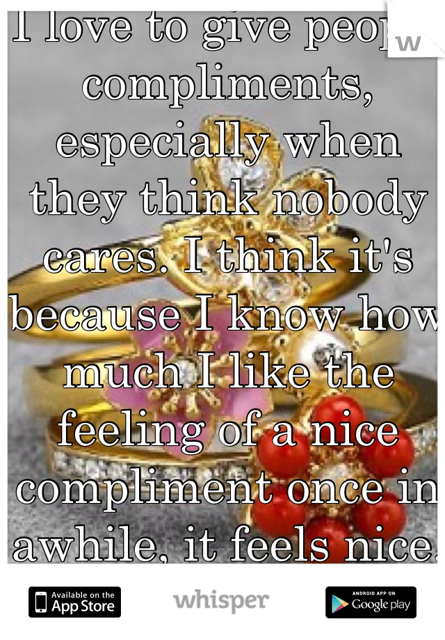 I love to give people compliments, especially when they think nobody cares. I think it's because I know how much I like the feeling of a nice compliment once in awhile, it feels nice.