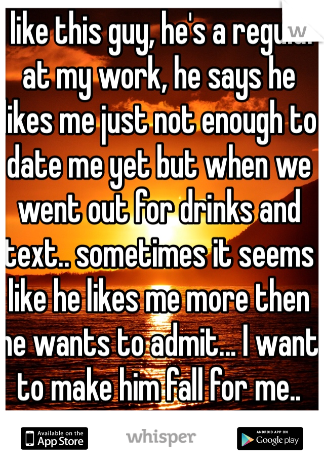 I like this guy, he's a regular at my work, he says he likes me just not enough to date me yet but when we went out for drinks and text.. sometimes it seems like he likes me more then he wants to admit... I want to make him fall for me.. 