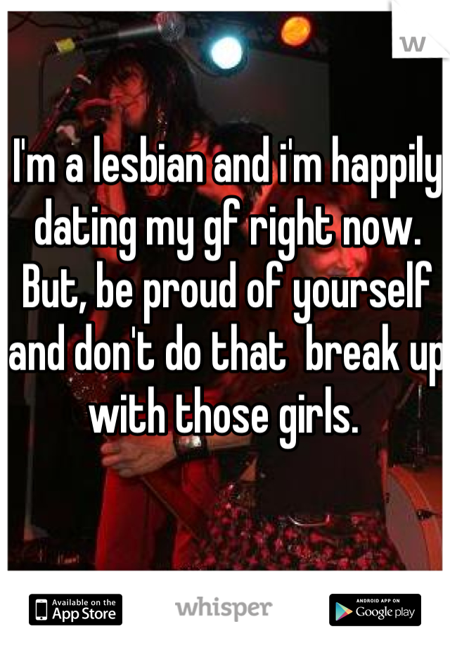 I'm a lesbian and i'm happily dating my gf right now. But, be proud of yourself and don't do that  break up with those girls. 