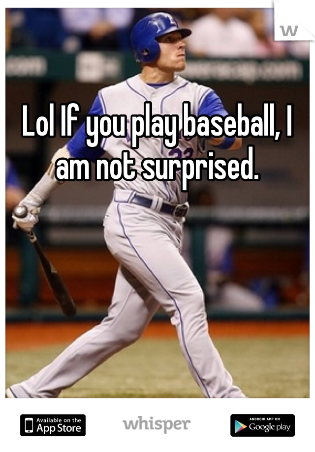 Lol If you play baseball, I am not surprised.