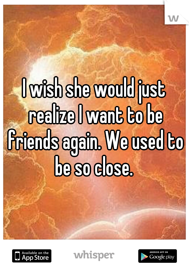 I wish she would just realize I want to be friends again. We used to be so close. 