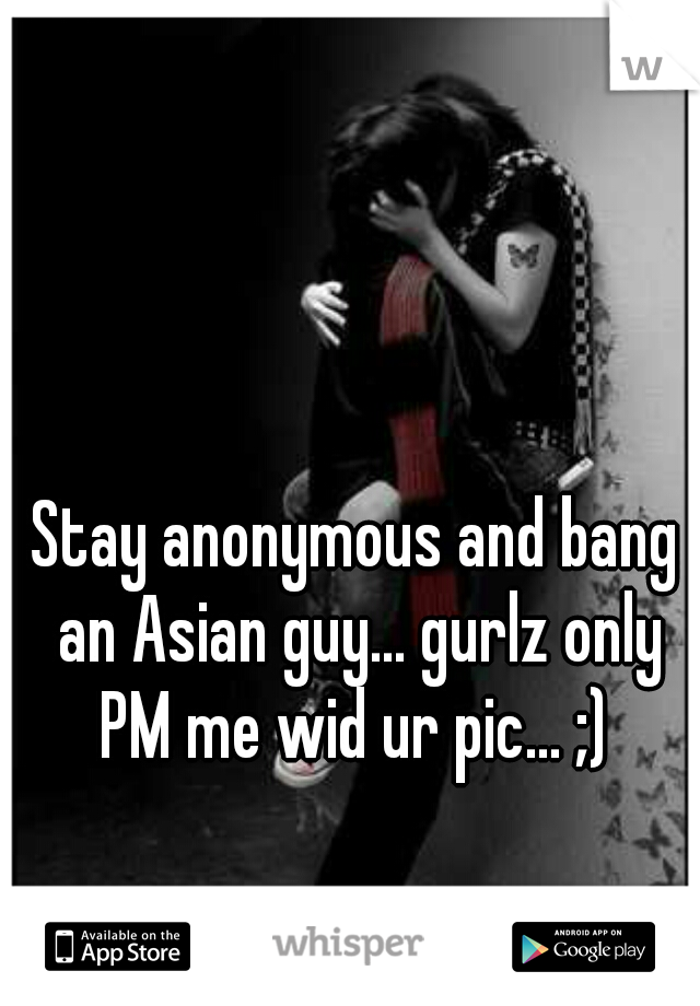 Stay anonymous and bang an Asian guy... gurlz only PM me wid ur pic... ;) 