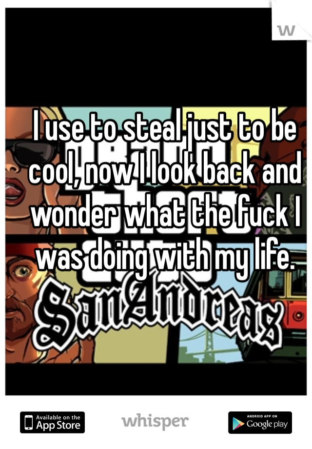 I use to steal just to be cool, now I look back and wonder what the fuck I was doing with my life. 