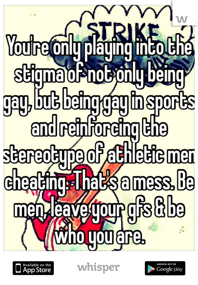 You're only playing into the stigma of not only being gay, but being gay in sports and reinforcing the stereotype of athletic men cheating. That's a mess. Be men, leave your gfs & be who you are. 