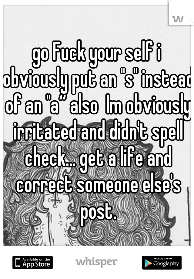 go Fuck your self i obviously put an "s" instead of an "a“ also  Im obviously irritated and didn't spell check... get a life and correct someone else's post.