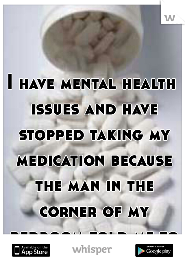 I have mental health issues and have stopped taking my medication because the man in the corner of my bedroom told me too