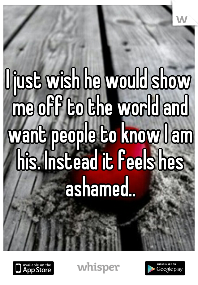 I just wish he would show me off to the world and want people to know I am his. Instead it feels hes ashamed..