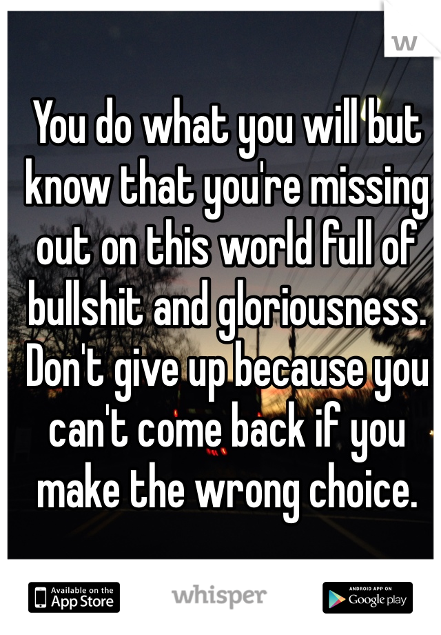 You do what you will but know that you're missing out on this world full of bullshit and gloriousness. Don't give up because you can't come back if you make the wrong choice. 