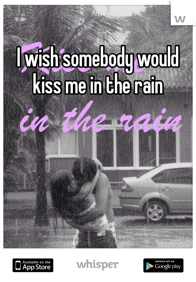 I wish somebody would kiss me in the rain 