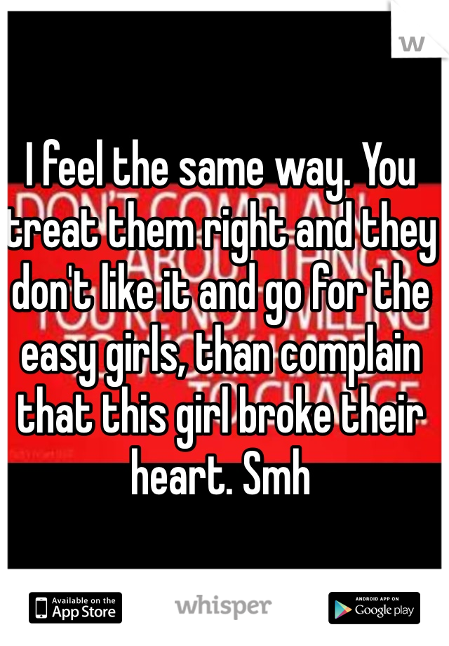 I feel the same way. You treat them right and they don't like it and go for the easy girls, than complain that this girl broke their heart. Smh