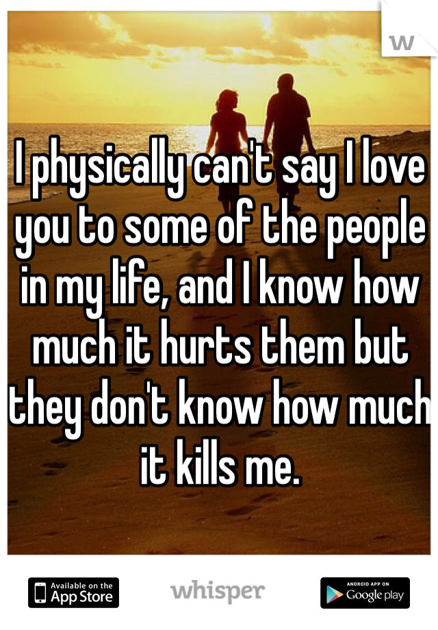 I physically can't say I love you to some of the people in my life, and I know how much it hurts them but they don't know how much it kills me.