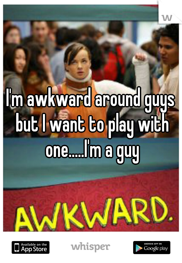 I'm awkward around guys but I want to play with one.....I'm a guy