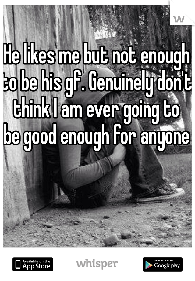 He likes me but not enough to be his gf. Genuinely don't think I am ever going to 
be good enough for anyone 
