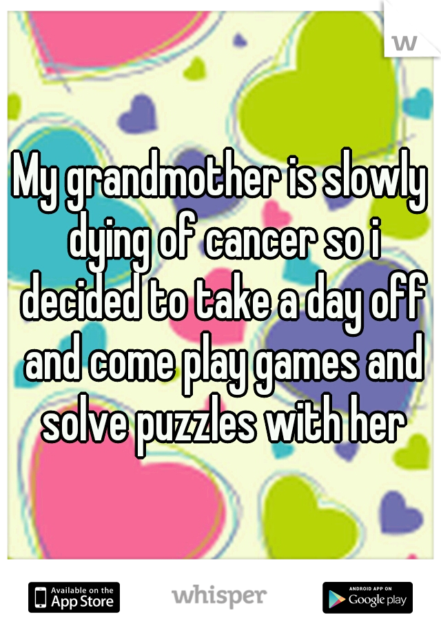 My grandmother is slowly dying of cancer so i decided to take a day off and come play games and solve puzzles with her