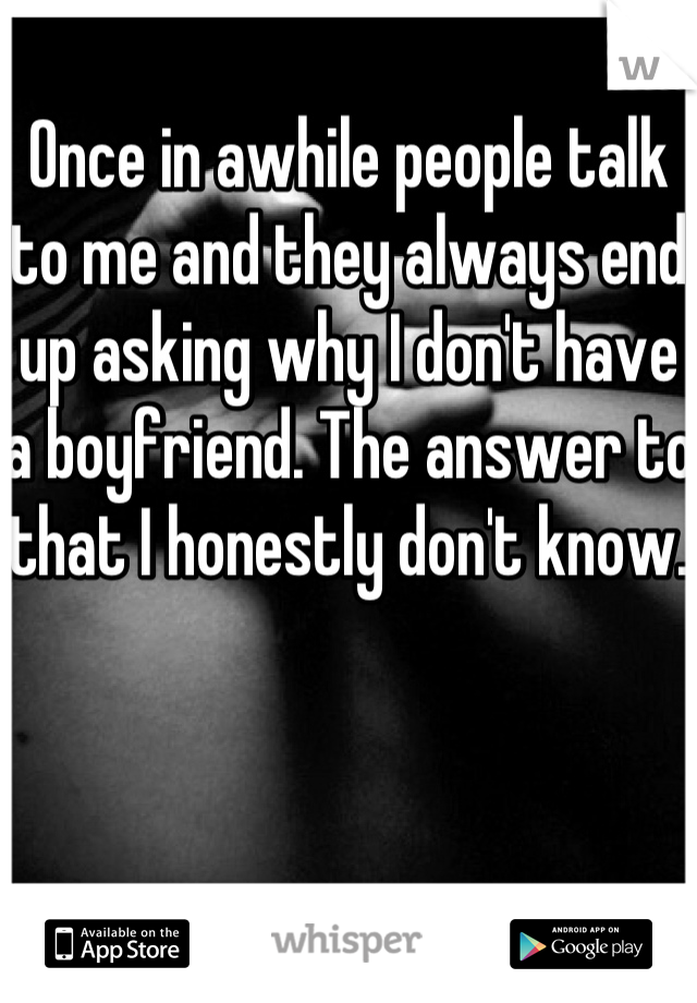 Once in awhile people talk to me and they always end up asking why I don't have a boyfriend. The answer to that I honestly don't know.