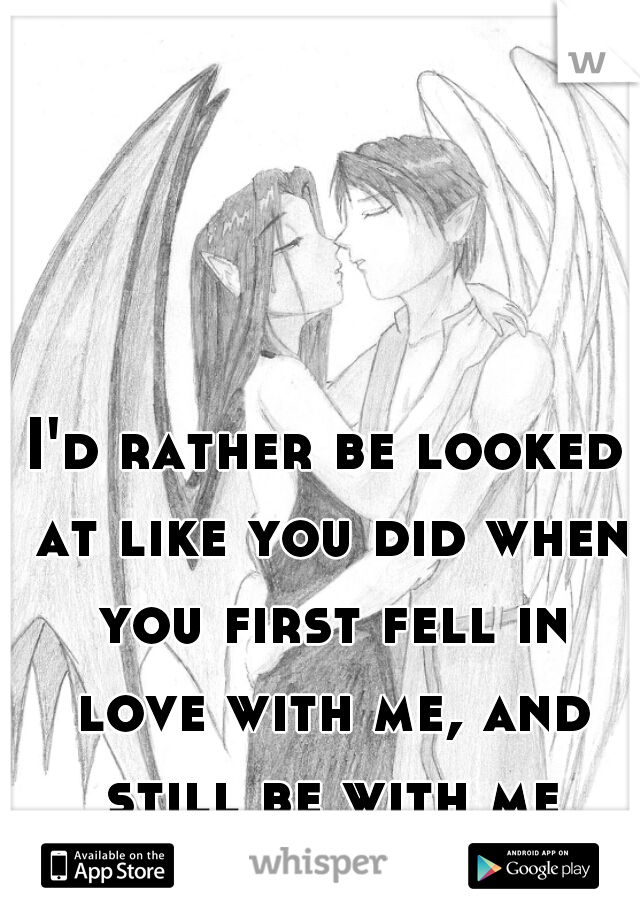 I'd rather be looked at like you did when you first fell in love with me, and still be with me 1000 years later...js